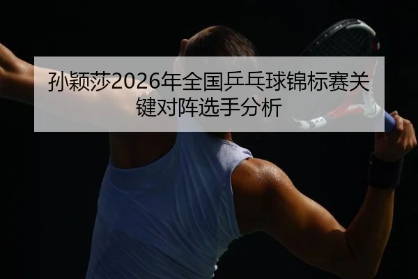 孙颖莎2026年全国乒乓球锦标赛关键对阵选手分析